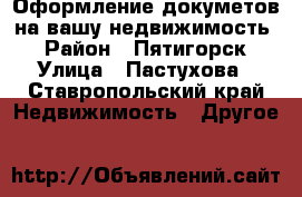 Оформление докуметов на вашу недвижимость  › Район ­ Пятигорск › Улица ­ Пастухова - Ставропольский край Недвижимость » Другое   